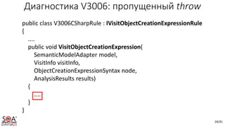 24/41
public class V3006CSharpRule : IVisitObjectCreationExpressionRule
{
....
public void VisitObjectCreationExpression(
SemanticModelAdapter model,
VisitInfo visitInfo,
ObjectCreationExpressionSyntax node,
AnalysisResults results)
{
....
}
}
Диагностика V3006: пропущенный throw
 