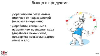 38/41
Вывод в продуктив
• Доработки по результатам
откликов от пользователей
(включая внутренних)
• Доработки, связанные с
изменением поведения ядра
(доработка механизмов,
поддержка новых стандартов
языка и т.п.)
 