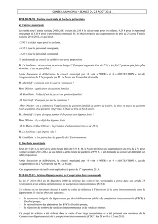 CONSEIL MUNICIPAL – SEANCE DU 22 AOÛT 2011

2011-08-22/01 - Cantine municipale et Garderie périscolaire

a) Cantine municipale

Les tarifs pour l’année scolaire 2010/2011 étaient de 2.85 € le ticket repas pour les enfants, 4.29 € pour le personnel
enseignant et 3.20 € pour le personnel communal. M. le Maire propose une augmentation du prix de 2% pour l’année
scolaire 2011/2012, ce qui ferait :

- 2.90 € le ticket repas pour les enfants,

- 4.37 € pour le personnel enseignant,

- 3.26 € pour le personnel communal.

Il est demandé au conseil de délibérer sur cette proposition.

M. Le Joubioux : où en est-on au niveau budget ? Pourquoi augmente t’on de 2 %, c’est fixé ? peut-on pas faire plus
ni moins, c’est un peu faible ?

Après discussion et délibération, le conseil municipal par 10 voix « POUR » et 4 « ABSTENTION », décide
l’augmentation de 2 % proposée par M. Le Maire sur l’ensemble des tarifs.

M. Martzloff : comment sont les autres communes ?

Mme Ollivier : application du quotient familial.

M. Gouëllain : l’objectif est de passer au quotient familial.

M. Martzloff : Pourquoi pas sur la commune ?

 Mme Ollivier : on a commencé l’application du quotient familial au centre de loisirs ; la mise en place du quotient
pour la cantine et la garderie est prévue, l’étude se fera en fin d’année.

M. Martzloff : le prix du repas permet-il de passer aux légumes frais ?

Mme Ollivier : il y a déjà des légumes frais.

M. le Maire et Mme Ollivier : la prévision d’alimentation bio est de 20 %.

M. Le Joubioux : qui impose cela ?

M. Gouëllain : c’est prévu dans le grenelle de l’Environnement.

b) Garderie municipale

Pour 2010/2011, le tarif de la demi-heure était de 0.94 €. M. le Maire propose une augmentation du prix de 2 % pour
l’année scolaire 2011/2012, ce qui ferait la demi-heure de garderie à 0.96 €. Il est demandé au conseil de délibérer sur
cette proposition.

Après discussion et délibération, le conseil municipal par 10 voix « POUR » et 4 « ABSTENTION », décide
l’augmentation de 2 % proposée par M. Le Maire.

Ces augmentations de tarifs sont applicables à partir du 1er septembre 2011.

2011-08-22/02 - Schéma Départemental de Coopération Intercommunale

La loi n° 2010-1563 du 16 décembre 2010 de réforme des collectivités territoriales a prévu dans son article 35
l’élaboration d’un schéma départemental de coopération intercommunale (SDCI).

Ce schéma est un document destiné à servir de cadre de référence à l’évolution de la carte intercommunale dans le
département. Il vise les objectifs suivants :

-    la couverture intégrale du département par des établissements publics de coopération intercommunale (EPCI) à
     fiscalité propre,
-    la rationalisation des périmètres des EPCI à fiscalité propre,
-    la réduction du nombre de syndicats intercommunaux et de syndicats mixtes.

Ce projet de schéma a été élaboré dans le cadre d’une large concertation et a été présenté aux membres de la
Commission départementale de la coopération intercommunale (CDCI) les 28 avril et 12 mai 2011.
 