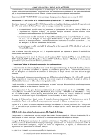 CONSEIL MUNICIPAL – SEANCE DU 22 AOÛT 2011
Conformément à l’article 35 de la loi précitée, il est adressé pour avis aux conseils municipaux des communes et aux
organes délibérants des communautés d’agglomération, des communautés de communes et des syndicats concernés
par les propositions de modification de la situation existante en matière de coopération intercommunale.

La commune de LE TOUR DU PARC est concernée par deux propositions figurant dans le projet de SDCI :

• Proposition n° 6 sur le thème de la rationalisation des périmètres des EPCI à fiscalité propre :

Le schéma stipule qu’à long terme (2013/2023) il pourrait être envisagé de réfléchir aux modalités de rapprochement
des EPCI sur le territoire du Pays de Vannes selon les axes qui pourraient être les suivants :

        • un rapprochement possible entre la Communauté d’agglomération du Pays de vannes (CAPV) et la
          Communauté de Communes du Loc’h : ces territoires partagent les thèmes communs inhérents à leur
          configuration géographique autour du Golfe du Morbihan.

        • un rapprochement possible entre la CC du Pays de Questembert et, soit la CC du Val d’Oust et de Lanvaux,
          soit la CC Arc Sud Bretagne, soit avec le pôle décrit ci-dessus : le Pays de Questembert pourrait ainsi
          bénéficier du développement lié à l’attractivité du littoral. Compte tenu de la création récente de la CC Arc
          Sud Bretagne, il ne peut être actuellement mis en œuvre.

        • un rapprochement possible entre la CC de la Presqu’Ile de Rhuys et, soit la CAPV et la CC du Loch, soit la
          CC Arc Sud Bretagne.

Pour le moment, c'est-à-dire avant juin 2013, il n’apparaît cependant pas opportun de prévoir les modalités de
rapprochement sur ce territoire.

Il y a lieu de poursuivre le travail de réflexion dans le cadre des SCOT élaborés (CAPV), en cours d’élaboration
(SCOT du Loc’h, SCOT de la Presqu’Ile de Rhuys et SCOT de la Roche Bernard – Muzillac), la CC du pays de
Questembert n’ayant pas lancé cette démarche pour l’instant.

• Proposition n° 48 sur le thème de la suppression des syndicats mixtes :

Le SDCI prévoit la dissolution du Syndicat mixte pour le développement touristique du Pays de la Baie Rhuys-Vilaine
et précise que les structures susceptibles de reprendre les compétences peuvent être la Communauté de Communes
Arc Sud Bretagne et la Communauté de communes de la Presqu’Ile de Rhuys, à défaut d’une autre structure de type
associatif.

Il est donc demandé à chaque commune de prendre une délibération unique indiquant si elle est favorable ou non à
chaque proposition la concernant, dans un délai de trois mois à compter de la notification du projet de schéma. A
défaut de délibération dans ce délai, celle-ci sera réputée favorable.

Pour la proposition n° 6, après discussion et délibération, le conseil municipal, à l’unanimité des membres présents ou
représentés, décide de ne rien changer et d’attendre 2013.

Pour la proposition n° 48, après discussion et délibération, le conseil municipal, par 6 voix « CONTRE » (MM.
Sarasin, Marcelli, Mmes Ollivier, Geoffroy, M. Martzloff,, Mme Lacroix), 1 « ABSTENTION (Mme Mahé-Le Testu)
et 5 voix « POUR » (MM. Gouëllain, Launay, Mme Le Floch, MM. Cercellier, Le Joubioux) émet un avis favorable
au maintien du Syndicat mixte pour le développement touristique du Pays de la Baie Rhuys-Vilaine.

Remarque de M. Le Joubioux : depuis combien de temps les documents transmis par la Préfecture sont en mairie. Il
aurait été bien d’avoir eu la synthèse de ces documents avant le conseil. Le délai est un peu juste pour voter.

Réponse de M. le Maire : Il avait été compris au départ que les communes ne devaient pas voter et que c’était que les
EPCI et les syndicats qui devaient le faire. Mais le Préfet a indiqué que les conseils municipaux devaient voter
également.

2011-08-22/03 - Convention d’accès aux services d’E-Mégalis de Bretagne

Pour permettre la transmission par voie électronique des actes aux divers services de la Préfecture du Morbihan, M. le
Maire propose au conseil municipal l’adhésion de la commune aux services d’E-Mégalis de Bretagne.

E-mégalis de Bretagne est une structure de coopération territoriale dont l’objectif est de contribuer au développement
pérenne des services d’administration électronique e Bretagne pour répondre aux attentes des collectivités locales et
de leurs interlocuteurs (entreprises, usagers) en termes de simplification, de rapidité, de rationalisation des
organisations et d’optimisation de la dépense publique.

La plate-forme e-mégalis propose notamment les services suivants :

            -   Une salle régionale pour la dématérialisation des marchés publics,
 