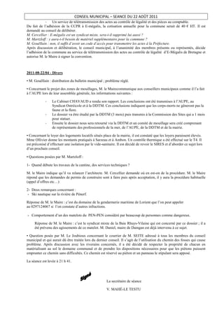CONSEIL MUNICIPAL – SEANCE DU 22 AOÛT 2011
             -   Un service de télétransmission des actes au contrôle de légalité et des pièces au comptable.
Du fait de l’adhésion de la CCPR à E-mégalis, la cotisation annuelle pour la commune serait de 40 € HT. Il est
demandé au conseil de délibérer.
M. Cercellier : E-mégalis est un syndicat mixte, sera-t-il supprimé lui aussi ?
M. Martzloff : y aura-t-il besoin de matériel supplémentaire pour la commune ?
M. Gouëllain : non, il suffit d’avoir un code d’accès pour transmettre les actes à la Préfecture.
Après discussion et délibération, le conseil municipal, à l’unanimité des membres présents ou représentés, décide
l’adhésion de la commune au service de télétransmission des actes au contrôle de légalité d’E-Mégalis de Bretagne et
autorise M. le Maire à signer la convention.



2011-08-22/04 - Divers

• M. Gouëllain : distribution du bulletin municipal ; problème réglé.

• Concernant le projet des zones de mouillages, M. le Mairecommunique aux conseillers municipaux comme il l’a fait
à l’AUPE lors de leur assemblée générale, les informations suivantes :

            -    Le Cabinet CHAVAUD a rendu son rapport. Les conclusions ont été transmises à l’AUPE, au
                 Syndicat Ostréicole et à la DDTM. Ces conclusions indiquent que les corps-morts ne gêneront pas la
                 faune et la flore.
            -    Le dossier va être étudié par la DDTM (3 mois) puis transmis à la Commission des Sites qui a 1 mois
                 pour statuer.
            -    Ensuite le dossier nous sera retourné via la DDTM et un comité de mouillage sera créé comprenant
                 de représentants des professionnels de la mer, de l’AUPE, de la DDTM et de la mairie.

• Concernant le loyer des logements locatifs situés place de la mairie, il est constaté que les loyers paraissent élevés.
Mme Ollivier donne les montants pratiqués à Sarzeau et à Ambon. Un contrôle thermique a été effectué sur le T4. Il
est préconisé d’effectuer une isolation par le vide-sanitaire. Il est décidé de revoir le SIRES et d’aborder ce sujet lors
d’un prochain conseil.

• Questions posées par M. Martzloff :

1- Quand débute les travaux de la cantine, des services techniques ?

M. le Maire indique qu’il va relancer l’architecte. M. Cercellier demande où en est-on de la procédure. M. le Maire
répond que les demandes de permis de construire sont à faire puis après acceptation, il y aura la procédure habituelle
(appel d’offres etc…)

2- Deux remarques concernant :
 - Ski nautique sur la rivière de Pénerf.

Réponse de M. le Maire : c’est du domaine de la gendarmerie maritime de Lorient que l’on peut appeler
au 0297124067 si l’on constate d’autres infractions.

- Comportement d’un des matelots du PEN-PEN considéré par beaucoup de personnes comme dangereux.

     Réponse de M. le Maire : c’est le syndicat mixte de la Baie Rhuys-Vilaine qui est concerné par ce dossier ; il a
     été prévenu des agissements de ce matelot. M. Daniel, maire de Damgan est déjà intervenu à ce sujet.

• Question posée par M. Le Joubioux concernant le courrier de M. SEITE adressé à tous les membres du conseil
municipal et qui aurait dû être traitée lors du dernier conseil. Il s’agit de l’utilisation du chemin des fosses qui cause
problème. Après discussion avec les riverains concernés, il a été décidé de respecter la propriété de chacun en
matérialisant au sol le domaine communal et de prendre les dispositions nécessaires pour que les piétons puissent
emprunter ce chemin sans difficultés. Ce chemin est réservé au piéton et un panneau le stipulant sera apposé.

La séance est levée à 21 h 41.




                                                       La secrétaire de séance

                                                       V. MAHÉ-LE TESTU
 