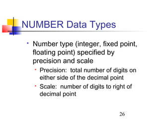 26
 Number type (integer, fixed point,
floating point) specified by
precision and scale
 Precision: total number of digits on
either side of the decimal point
 Scale: number of digits to right of
decimal point
NUMBER Data Types
 