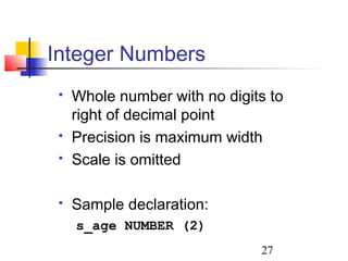 27
 Whole number with no digits to
right of decimal point
 Precision is maximum width
 Scale is omitted
 Sample declaration:
s_age NUMBER (2)
Integer Numbers
 