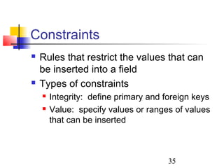 35
Constraints
 Rules that restrict the values that can
be inserted into a field
 Types of constraints
 Integrity: define primary and foreign keys
 Value: specify values or ranges of values
that can be inserted
 