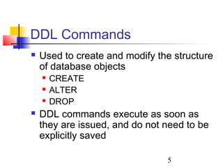 5
DDL Commands
 Used to create and modify the structure
of database objects
 CREATE
 ALTER
 DROP
 DDL commands execute as soon as
they are issued, and do not need to be
explicitly saved
 