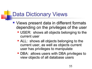 55
Data Dictionary Views
 Views present data in different formats
depending on the privileges of the user
 USER: shows all objects belonging to the
current user
 ALL: shows all objects belonging to the
current user, as well as objects current
user has privileges to manipulate
 DBA: allows users with DBA privileges to
view objects of all database users
 