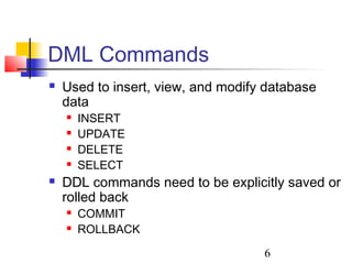 6
DML Commands
 Used to insert, view, and modify database
data
 INSERT
 UPDATE
 DELETE
 SELECT
 DDL commands need to be explicitly saved or
rolled back
 COMMIT
 ROLLBACK
 
