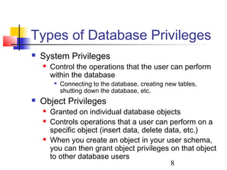 8
Types of Database Privileges
 System Privileges
 Control the operations that the user can perform
within the database

Connecting to the database, creating new tables,
shutting down the database, etc.
 Object Privileges
 Granted on individual database objects
 Controls operations that a user can perform on a
specific object (insert data, delete data, etc.)
 When you create an object in your user schema,
you can then grant object privileges on that object
to other database users
 