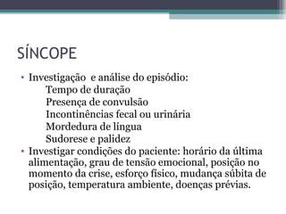 SÍNCOPE
• Investigação e análise do episódio:
Tempo de duração
Presença de convulsão
Incontinências fecal ou urinária
Mordedura de língua
Sudorese e palidez
• Investigar condições do paciente: horário da última
alimentação, grau de tensão emocional, posição no
momento da crise, esforço físico, mudança súbita de
posição, temperatura ambiente, doenças prévias.
 