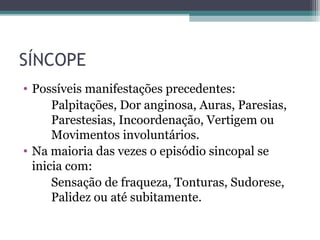SÍNCOPE
• Possíveis manifestações precedentes:
Palpitações, Dor anginosa, Auras, Paresias,
Parestesias, Incoordenação, Vertigem ou
Movimentos involuntários.
• Na maioria das vezes o episódio sincopal se
inicia com:
Sensação de fraqueza, Tonturas, Sudorese,
Palidez ou até subitamente.
 