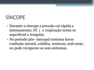 SÍNCOPE
• Durante a síncope a pressão cai rápida e
intensamente, FC ↓ e respiração torna-se
superficial e irregular.
• No período pós- sincopal costuma haver
confusão mental, cefaléia, tonturas, mal-estar,
ou pode recuperar-se sem sintomas.
 