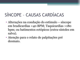 SÍNCOPE – CAUSAS CARDÍACAS
• Alterações na condução do estímulo – síncope
em bradicardias <40 BPM; Taquicardias >180
bpm; ou batimentos ectópicos (extra-sístoles em
salva).
• Atenção para o relato de palpitações pré
desmaio.
 