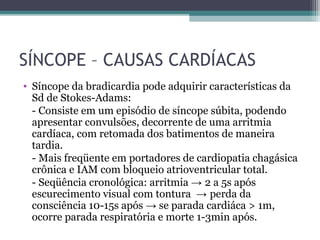 SÍNCOPE – CAUSAS CARDÍACAS
• Síncope da bradicardia pode adquirir características da
Sd de Stokes-Adams:
- Consiste em um episódio de síncope súbita, podendo
apresentar convulsões, decorrente de uma arritmia
cardíaca, com retomada dos batimentos de maneira
tardia.
- Mais freqüente em portadores de cardiopatia chagásica
crônica e IAM com bloqueio atrioventricular total.
- Seqüência cronológica: arritmia → 2 a 5s após
escurecimento visual com tontura → perda da
consciência 10-15s após → se parada cardiáca > 1m,
ocorre parada respiratória e morte 1-3min após.
 