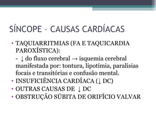 SÍNCOPE – CAUSAS CARDÍACAS
• TAQUIARRITMIAS (FA E TAQUICARDIA
PAROXÍSTICA):
- ↓ do fluxo cerebral → isquemia cerebral
manifestada por: tontura, lipotímia, paralisias
focais e transitórias e confusão mental.
• INSUFICIÊNCIA CARDÍACA (↓ DC)
• OUTRAS CAUSAS DE ↓ DC
• OBSTRUÇÃO SÚBITA DE ORIFÍCIO VALVAR
 