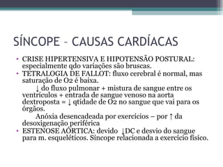 SÍNCOPE – CAUSAS CARDÍACAS
• CRISE HIPERTENSIVA E HIPOTENSÃO POSTURAL:
especialmente qdo variações são bruscas.
• TETRALOGIA DE FALLOT: fluxo cerebral é normal, mas
saturação de O2 é baixa.
↓ do fluxo pulmonar + mistura de sangue entre os
ventrículos + entrada de sangue venoso na aorta
dextroposta = ↓ qtidade de O2 no sangue que vai para os
órgãos.
Anóxia desencadeada por exercícios – por ↑ da
desoxigenação periférica
• ESTENOSE AÓRTICA: devido ↓DC e desvio do sangue
para m. esqueléticos. Síncope relacionada a exercício físico.
 
