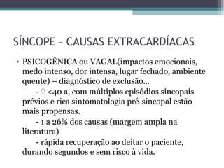 SÍNCOPE – CAUSAS EXTRACARDÍACAS
• PSICOGÊNICA ou VAGAL(impactos emocionais,
medo intenso, dor intensa, lugar fechado, ambiente
quente) – diagnóstico de exclusão...
- ♀ <40 a, com múltiplos episódios sincopais
prévios e rica sintomatologia pré-sincopal estão
mais propensas.
- 1 a 26% dos causas (margem ampla na
literatura)
- rápida recuperação ao deitar o paciente,
durando segundos e sem risco à vida.
 