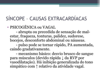 SÍNCOPE – CAUSAS EXTRACARDÍACAS
• PSICOGÊNICA ou VAGAL
- abrupta ou precedida de sensação de mal-
estar, fraqueza, tonturas, palidez, sudorese,
bocejos, desconforto abdominal ou náuseas.
- pulso pode se tornar rápido, PA aumentada,
caindo gradativamente.
- mecanismo básico: desvio brusco de sangue
para músculos (devido rápida ↓ da RVP por
vasodilatação). Há inibição generalizada do tono
simpático com ↑ relativo da atividade vagal.
 