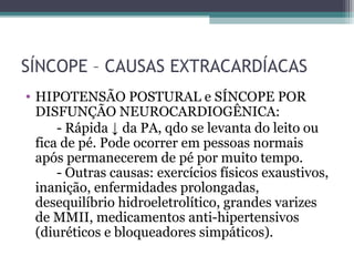 SÍNCOPE – CAUSAS EXTRACARDÍACAS
• HIPOTENSÃO POSTURAL e SÍNCOPE POR
DISFUNÇÃO NEUROCARDIOGÊNICA:
- Rápida ↓ da PA, qdo se levanta do leito ou
fica de pé. Pode ocorrer em pessoas normais
após permanecerem de pé por muito tempo.
- Outras causas: exercícios físicos exaustivos,
inanição, enfermidades prolongadas,
desequilíbrio hidroeletrolítico, grandes varizes
de MMII, medicamentos anti-hipertensivos
(diuréticos e bloqueadores simpáticos).
 