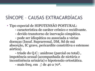 SÍNCOPE – CAUSAS EXTRACARDÍACAS
• Tipo especial de HIPOTENSÃO POSTURAL:
- característica de caráter crônico e recidivante.
- devido transtorno de inervação simpática.
- pode ser idiopática ou associada a várias
doenças (Insuf. Suprarrenal, DM, Sd de má
absorção, IC grave, pericardite constritiva e estenose
aórtica).
- tríade do Q.C.: anidrose (parcial ou total) ,
impotência sexual (acompanhada de nictúria e
incontinência urinária) e hipotensão ortostática.
- mais freq. em ♂ de 40 a 70ª.
 