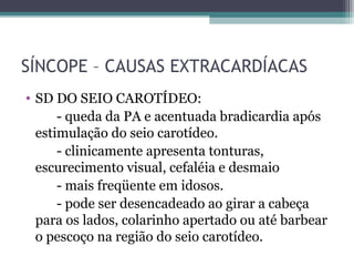 SÍNCOPE – CAUSAS EXTRACARDÍACAS
• SD DO SEIO CAROTÍDEO:
- queda da PA e acentuada bradicardia após
estimulação do seio carotídeo.
- clinicamente apresenta tonturas,
escurecimento visual, cefaléia e desmaio
- mais freqüente em idosos.
- pode ser desencadeado ao girar a cabeça
para os lados, colarinho apertado ou até barbear
o pescoço na região do seio carotídeo.
 