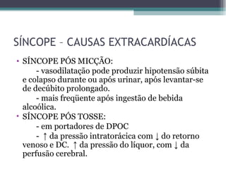 SÍNCOPE – CAUSAS EXTRACARDÍACAS
• SÍNCOPE PÓS MICÇÃO:
- vasodilatação pode produzir hipotensão súbita
e colapso durante ou após urinar, após levantar-se
de decúbito prolongado.
- mais freqüente após ingestão de bebida
alcoólica.
• SÍNCOPE PÓS TOSSE:
- em portadores de DPOC
- ↑ da pressão intratorácica com ↓ do retorno
venoso e DC. ↑ da pressão do líquor, com ↓ da
perfusão cerebral.
 