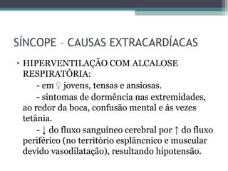 SÍNCOPE – CAUSAS EXTRACARDÍACAS
• HIPERVENTILAÇÃO COM ALCALOSE
RESPIRATÓRIA:
- em ♀ jovens, tensas e ansiosas.
- sintomas de dormência nas extremidades,
ao redor da boca, confusão mental e ás vezes
tetânia.
- ↓ do fluxo sanguíneo cerebral por ↑ do fluxo
periférico (no território esplâncnico e muscular
devido vasodilatação), resultando hipotensão.
 