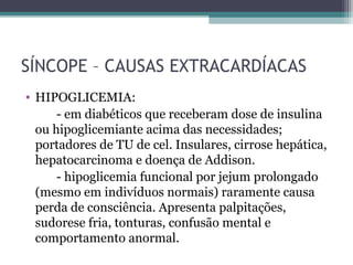 SÍNCOPE – CAUSAS EXTRACARDÍACAS
• HIPOGLICEMIA:
- em diabéticos que receberam dose de insulina
ou hipoglicemiante acima das necessidades;
portadores de TU de cel. Insulares, cirrose hepática,
hepatocarcinoma e doença de Addison.
- hipoglicemia funcional por jejum prolongado
(mesmo em indivíduos normais) raramente causa
perda de consciência. Apresenta palpitações,
sudorese fria, tonturas, confusão mental e
comportamento anormal.
 