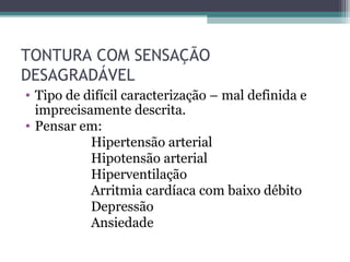 TONTURA COM SENSAÇÃO
DESAGRADÁVEL
• Tipo de difícil caracterização – mal definida e
imprecisamente descrita.
• Pensar em:
Hipertensão arterial
Hipotensão arterial
Hiperventilação
Arritmia cardíaca com baixo débito
Depressão
Ansiedade
 
