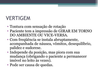 VERTIGEM
• Tontura com sensação de rotação
• Paciente tem a impressão de GIRAR EM TORNO
DO AMBIENTE OU VICE-VERSA.
• Com freqüência se instala abruptamente,
acompanhada de náusea, vômitos, desequilíbrio,
palidez e sudorese.
• Independe da posição, mas piora com sua
mudança (obrigando o paciente a permanecer
imóvel no leito às vezes).
• Pode ser causa de quedas.
 