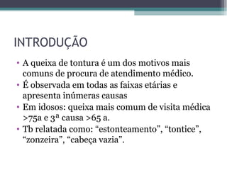 INTRODUÇÃO
• A queixa de tontura é um dos motivos mais
comuns de procura de atendimento médico.
• É observada em todas as faixas etárias e
apresenta inúmeras causas
• Em idosos: queixa mais comum de visita médica
>75a e 3ª causa >65 a.
• Tb relatada como: “estonteamento”, “tontice”,
“zonzeira”, “cabeça vazia”.
 