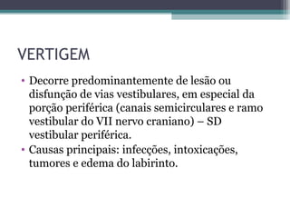 VERTIGEM
• Decorre predominantemente de lesão ou
disfunção de vias vestibulares, em especial da
porção periférica (canais semicirculares e ramo
vestibular do VII nervo craniano) – SD
vestibular periférica.
• Causas principais: infecções, intoxicações,
tumores e edema do labirinto.
 