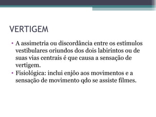 VERTIGEM
• A assimetria ou discordância entre os estímulos
vestibulares oriundos dos dois labirintos ou de
suas vias centrais é que causa a sensação de
vertigem.
• Fisiológica: inclui enjôo aos movimentos e a
sensação de movimento qdo se assiste filmes.
 