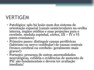 VERTIGEM
• Patológica: qdo há lesão num dos sistema de
orientação espacial (canais semicirculares na orelha
interna, órgãos otólitos e suas projeções para o
cerebelo, medula espinhal, córtex, III – IV e VI
pares cranianos)
• Primeiro passo: distinguir causas periféricas
(labirinto ou nervo vestibular) de causas centrais
(tronco cerebral ou cerebelo- geralmente mais
graves!)
• Portanto: presença de outras anormalidades
neurológicas, cefaléia e evidências de aumento de
PIC são fundamentais e devem ter avaliação
imediata!
 