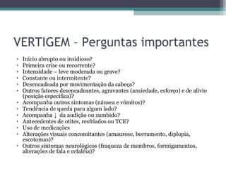 VERTIGEM – Perguntas importantes
• Inicio abrupto ou insidioso?
• Primeira crise ou recorrente?
• Intensidade – leve moderada ou grave?
• Constante ou intermitente?
• Desencadeada por movimentação da cabeça?
• Outros fatores desencadeantes, agravantes (ansiedade, esforço) e de alívio
(posição específica)?
• Acompanha outros sintomas (náusea e vômitos)?
• Tendência de queda para algum lado?
• Acompanha ↓ da audição ou zumbido?
• Antecedentes de otites, resfriados ou TCE?
• Uso de medicações
• Alterações visuais concomitantes (amaurose, borramento, diplopia,
escotomas)?
• Outros sintomas neurológicos (fraqueza de membros, formigamentos,
alterações de fala e cefaléia)?
 