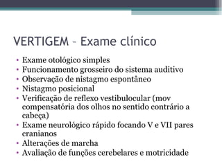 VERTIGEM – Exame clínico
• Exame otológico simples
• Funcionamento grosseiro do sistema auditivo
• Observação de nistagmo espontâneo
• Nistagmo posicional
• Verificação de reflexo vestibulocular (mov
compensatória dos olhos no sentido contrário a
cabeça)
• Exame neurológico rápido focando V e VII pares
cranianos
• Alterações de marcha
• Avaliação de funções cerebelares e motricidade
 