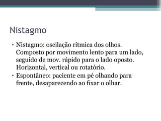 Nistagmo
• Nistagmo: oscilação rítmica dos olhos.
Composto por movimento lento para um lado,
seguido de mov. rápido para o lado oposto.
Horizontal, vertical ou rotatório.
• Espontâneo: paciente em pé olhando para
frente, desaparecendo ao fixar o olhar.
 