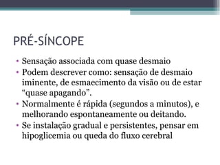 PRÉ-SÍNCOPE
• Sensação associada com quase desmaio
• Podem descrever como: sensação de desmaio
iminente, de esmaecimento da visão ou de estar
“quase apagando”.
• Normalmente é rápida (segundos a minutos), e
melhorando espontaneamente ou deitando.
• Se instalação gradual e persistentes, pensar em
hipoglicemia ou queda do fluxo cerebral
 