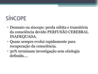 SÍNCOPE
• Desmaio ou síncope: perda súbita e transitória
da consciência devido PERFUSÃO CEREBRAL
INADEQUADA.
• Quase sempre evolui rapidamente para
recuperação da consciência.
• 30% terminam investigação sem etiologia
definida....
 