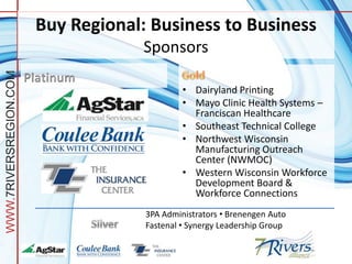 Buy Regional: Business to Business
                                     Sponsors
WWW.7RIVERSREGION.COM




                                              • Dairyland Printing
                                              • Mayo Clinic Health Systems –
                                                Franciscan Healthcare
                                              • Southeast Technical College
                                              • Northwest Wisconsin
                                                Manufacturing Outreach
                                                Center (NWMOC)
                                              • Western Wisconsin Workforce
                                                Development Board &
                                                Workforce Connections
                                     3PA Administrators • Brenengen Auto
                                     Fastenal • Synergy Leadership Group
 