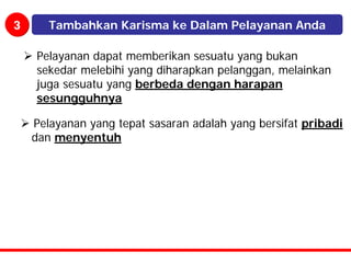 3      Tambahkan Karisma ke Dalam Pelayanan Anda

    Pelayanan dapat memberikan sesuatu yang bukan
    sekedar melebihi yang diharapkan pelanggan, melainkan
    juga sesuatu yang berbeda dengan harapan
    sesungguhnya

    Pelayanan yang tepat sasaran adalah yang bersifat pribadi
    dan menyentuh
 