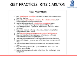BEST PRACTICES: RITZ CARLTON
                         NILAI PELAYANAN

  1. Saya membangun hubungan dan menciptakan tamu seumur hidup
        bagi Ritz-Carlton
  2.    Saya selalu responsif pada keinginan dan kebutuhan tamu baik
        yang diungkapkan maupun yang tidak
  3.    Saya berkeinginan untuk memberikan pengalaman yang
        unik, memorable dan pengalaman personal bagi tamu
  4.    Saya mengerti peran saya dalam menciptakan the Ritz Carlton
        Mystique
  5.    Saya terus mencari peluang untuk inovasi dan meningkatkan
        pengalaman di Ritz Carlton
  6.    Saya memiliki dan secepatnya menyelesaikan keluhan tamu
  7.    Saya menciptakan lingkungan yang bekerjasama sehingga
        kebutuhan tamu dan lainnya terpenuhi
  8.    Saya mempunyai peluang untuk terus belajar dan berkembang
  9.    Saya terlibat dalam perencanaan pekerjaan yang mempengaruhi
        saya
  10.   Saya bangga akan penampilan profesional, bahasa dan perilaku
        saya
  11.   Saya melindungi privasi dan keamanan tamu, rekan kerja dan
        rahasia perusahaan
  12.   Saya bertanggung jawab untuk kebersihan dan lingkungan kerja
        yang aman
 