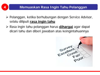 4         Memuaskan Rasa Ingin Tahu Pelanggan

    Pelanggan, ketika berhubungan dengan Service Advisor,
    selalu diliputi rasa ingin tahu
    Rasa ingin tahu pelanggan harus dihargai agar dapat
    dicari tahu dan diberi jawaban atas keingintahuannya
 