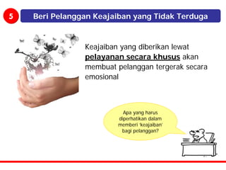 5   Beri Pelanggan Keajaiban yang Tidak Terduga



                Keajaiban yang diberikan lewat
                pelayanan secara khusus akan
                membuat pelanggan tergerak secara
                emosional



                          Apa yang harus
                        diperhatikan dalam
                        memberi ‘keajaiban’
                         bagi pelanggan?
 