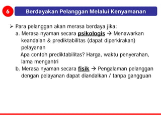 6       Berdayakan Pelanggan Melalui Kenyamanan

    Para pelanggan akan merasa berdaya jika:
    a. Merasa nyaman secara psikologis        Menawarkan
       keandalan & prediktabilitas (dapat diperkirakan)
       pelayanan
      Apa contoh prediktabilitas? Harga, waktu penyerahan,
       lama mengantri
    b. Merasa nyaman secara fisik      Pengalaman pelanggan
       dengan pelayanan dapat diandalkan / tanpa gangguan
 