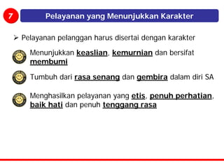 7         Pelayanan yang Menunjukkan Karakter

    Pelayanan pelanggan harus disertai dengan karakter

      Menunjukkan keaslian, kemurnian dan bersifat
      membumi

      Tumbuh dari rasa senang dan gembira dalam diri SA

      Menghasilkan pelayanan yang etis, penuh perhatian,
      baik hati dan penuh tenggang rasa
 