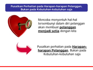 Pusatkan Perhatian pada Harapan-harapan Pelanggan,
       Bukan pada Kebutuhan-kebutuhan saja



                   Mencoba menyentuh hal-hal
                   tersembunyi dalam diri pelanggan
                   akan membuat pelanggan
                   menjadi setia dengan kita




                  Pusatkan perhatian pada Harapan-
                  harapan Pelanggan, Bukan pada
                      Kebutuhan-kebutuhan saja
 