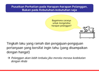 Pusatkan Perhatian pada Harapan-harapan Pelanggan,
          Bukan pada Kebutuhan-kebutuhan saja


                                 Bagaimana caranya
                                  untuk mengetahui
                                 harapan pelanggan?




Tingkah laku yang ramah dan pengajuan-pengajuan
pertanyaan yang bersifat ingin tahu (yang disampaikan
dengan hangat)
  Pelanggan akan lebih terbuka jika mereka merasa kedekatan
  dengan Anda
 