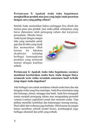 Pertanyaan 5: Apakah Anda tahu bagaimana
menghasilkan produk atau jasa yang ingin Anda pasarkan
dengan cara yang paling efisien?
Setelah Anda memastikan bahwa pelanggan bisa diraih dan
merasa puas atas produk/ jasa maka pihak selanjutnya yang
harus dipuaskan ialah pemegang saham dan karyawan
perusahaan. Mereka harus
Anda layani dengan margin
laba yang memadai untuk
gaji dan dividen yang layak
dan memuaskan. Oleh
karena
itu
lakukan
eksplorasi
terhadap
berbagai kemungkinan
produksi yang termurah
namun dengan kualitas
terbaik.
Pertanyaan 6: Apakah Anda tahu bagaimana caranya
mendanai keseluruhan usaha baru Anda dengan biaya
termurah serta risiko terendah sementara hasil terbaik
tetap dapat Anda dapatkan?
Ada berbagai cara untuk mendanai sebuah usaha baru dan ada
beragam risiko yang bisa menimpa. Anda bisa meminjam uang
dari keluarga, teman, tetangga atau bank. Anda bisa mengajak
teman menjadi pemegang saham atau mengundang pemodal
ventura (venture capitalists) untuk ikut memulai usaha. Tiap
pilihan memiliki kelebihan dan kekurangan masing-masing.
Hasil akhir dan risikonya juga berbeda. Oleh karena itu jangan
hanya membuat sebuah model bisnis, kembangkan juga
berbagai alternatif dan pilih yang terbaik.

6

 