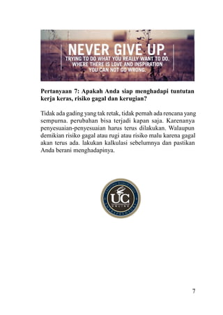 Pertanyaan 7: Apakah Anda siap menghadapi tuntutan
kerja keras, risiko gagal dan kerugian?
Tidak ada gading yang tak retak, tidak pernah ada rencana yang
sempurna. perubahan bisa terjadi kapan saja. Karenanya
penyesuaian-penyesuaian harus terus dilakukan. Walaupun
demikian risiko gagal atau rugi atau risiko malu karena gagal
akan terus ada. lakukan kalkulasi sebelumnya dan pastikan
Anda berani menghadapinya.

7

 