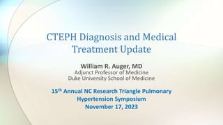 CTEPH Diagnosis and Medical
Treatment Update
William R. Auger, MD
Adjunct Professor of Medicine
Duke University School of Medicine
15th Annual NC Research Triangle Pulmonary
Hypertension Symposium
November 17, 2023
 